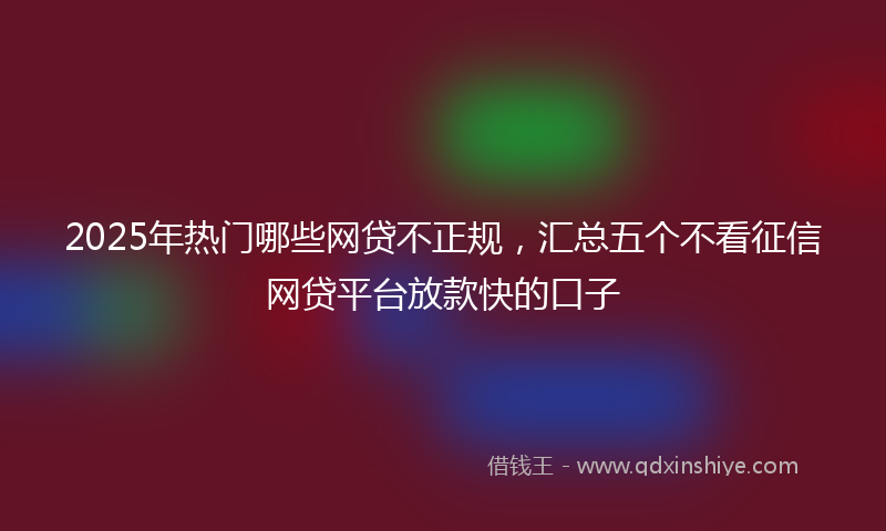 2025年热门哪些网贷不正规，汇总五个不看征信网贷平台放款快的口子