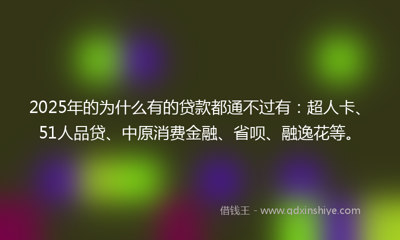 2025年的为什么有的贷款都通不过有：超人卡、51人品贷、中原消费金融、省呗、融逸花等。