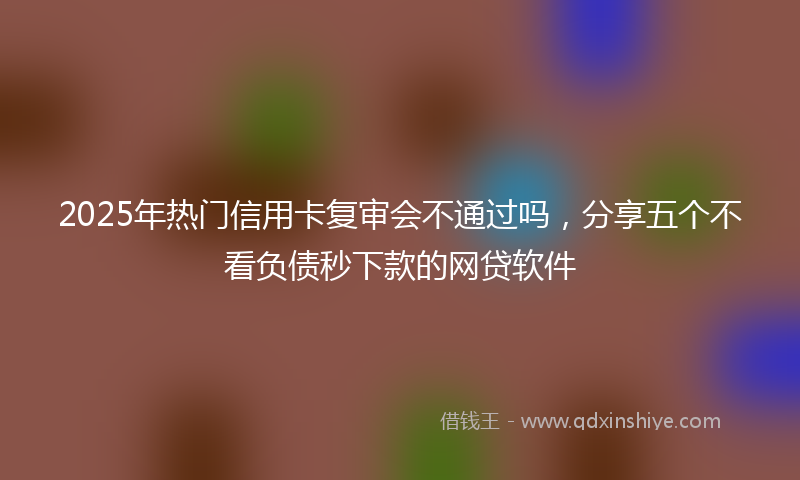 2025年热门信用卡复审会不通过吗，分享五个不看负债秒下款的网贷软件
