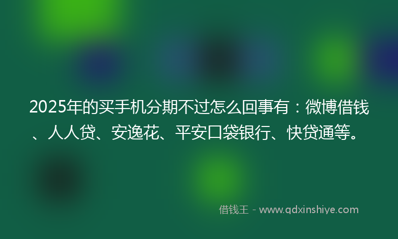 2025年的买手机分期不过怎么回事有：微博借钱、人人贷、安逸花、平安口袋银行、快贷通等。
