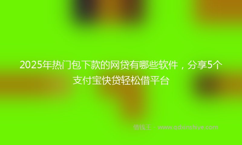 2025年热门包下款的网贷有哪些软件，分享5个支付宝快贷轻松借平台