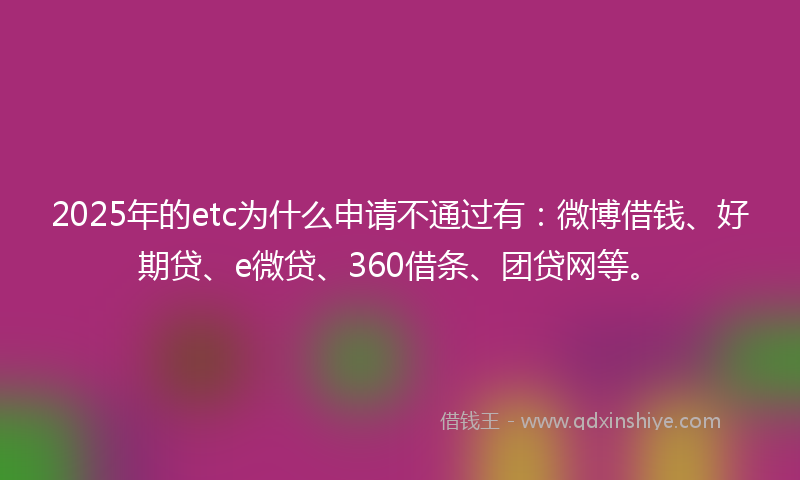2025年的etc为什么申请不通过有：微博借钱、好期贷、e微贷、360借条、团贷网等。