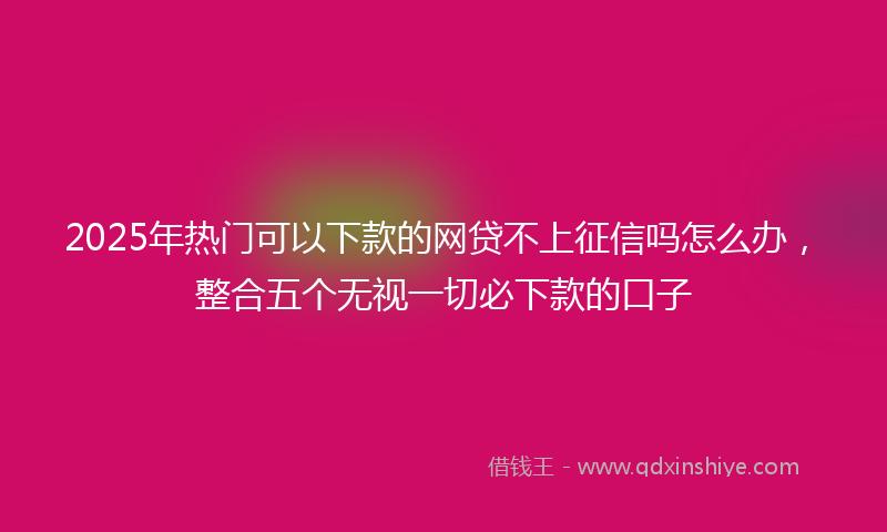 2025年热门可以下款的网贷不上征信吗怎么办，整合五个无视一切必下款的口子