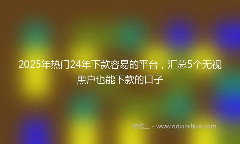2025年热门24年下款容易的平台，汇总5个无视黑户也能下款的口子