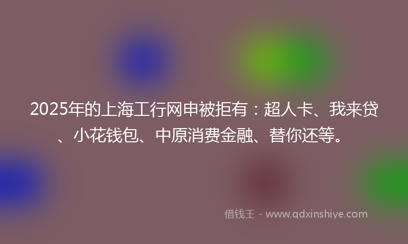 2025年的上海工行网申被拒有：超人卡、我来贷、小花钱包、中原消费金融、替你还等。