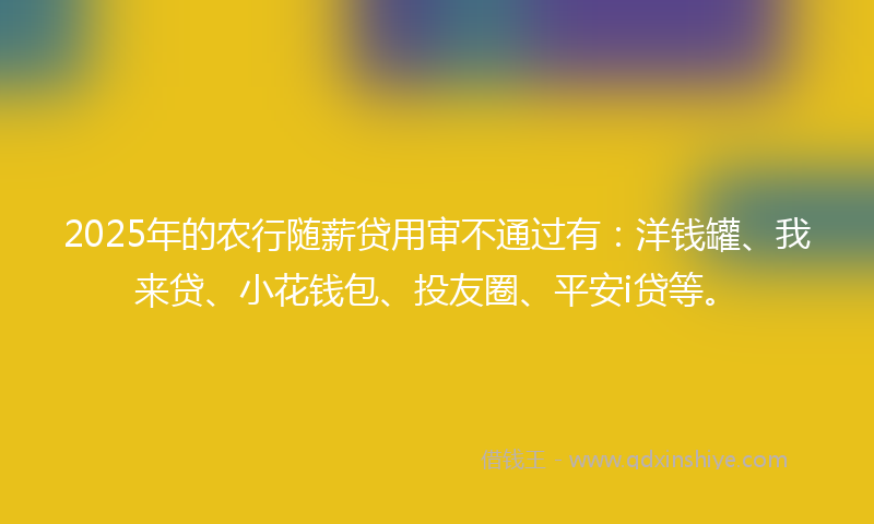 2025年的农行随薪贷用审不通过有：洋钱罐、我来贷、小花钱包、投友圈、平安i贷等。
