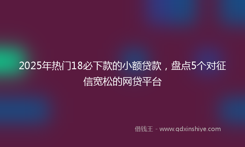 2025年热门18必下款的小额贷款，盘点5个对征信宽松的网贷平台