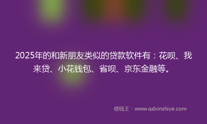 2025年的和新朋友类似的贷款软件有：花呗、我来贷、小花钱包、省呗、京东金融等。