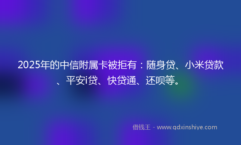2025年的中信附属卡被拒有：随身贷、小米贷款、平安i贷、快贷通、还呗等。