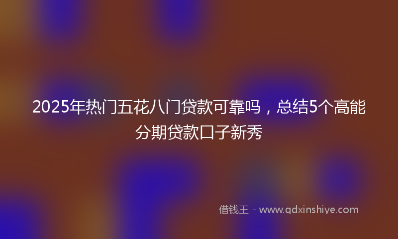 2025年热门五花八门贷款可靠吗，总结5个高能分期贷款口子新秀