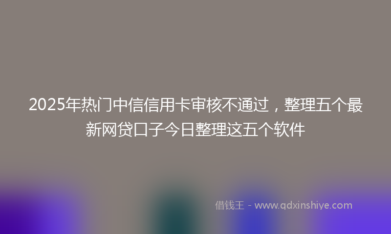 2025年热门中信信用卡审核不通过，整理五个最新网贷口子今日整理这五个软件