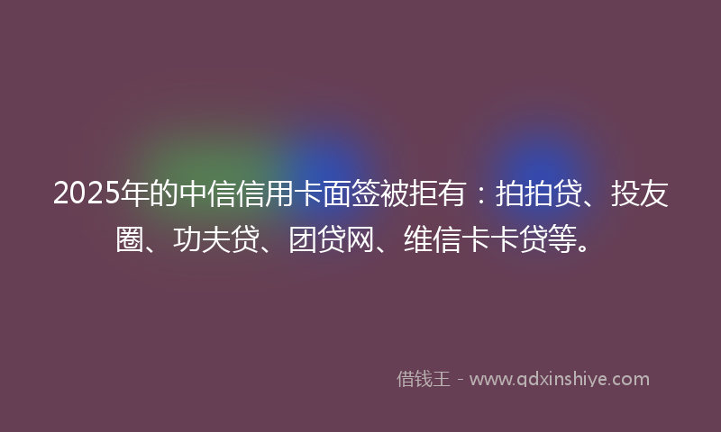 2025年的中信信用卡面签被拒有：拍拍贷、投友圈、功夫贷、团贷网、维信卡卡贷等。