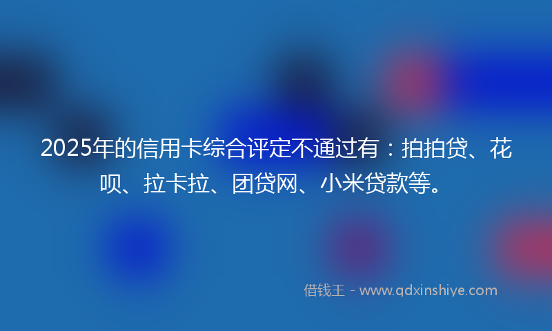 2025年的信用卡综合评定不通过有：拍拍贷、花呗、拉卡拉、团贷网、小米贷款等。