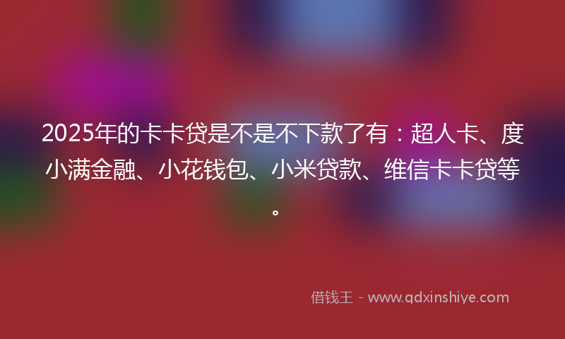 2025年的卡卡贷是不是不下款了有：超人卡、度小满金融、小花钱包、小米贷款、维信卡卡贷等。