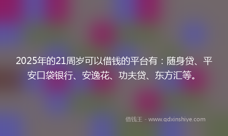 2025年的21周岁可以借钱的平台有：随身贷、平安口袋银行、安逸花、功夫贷、东方汇等。