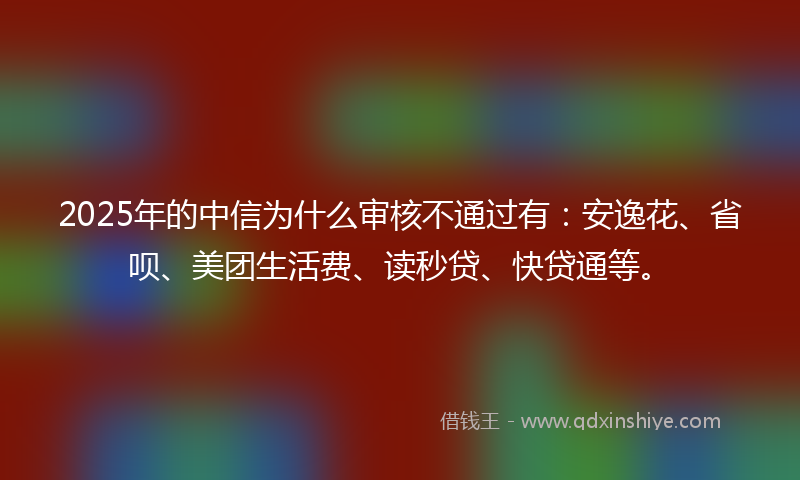 2025年的中信为什么审核不通过有：安逸花、省呗、美团生活费、读秒贷、快贷通等。
