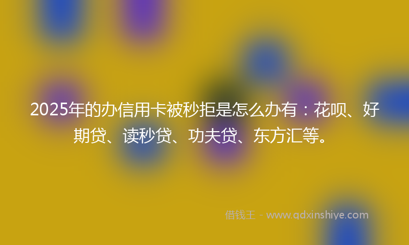 2025年的办信用卡被秒拒是怎么办有：花呗、好期贷、读秒贷、功夫贷、东方汇等。