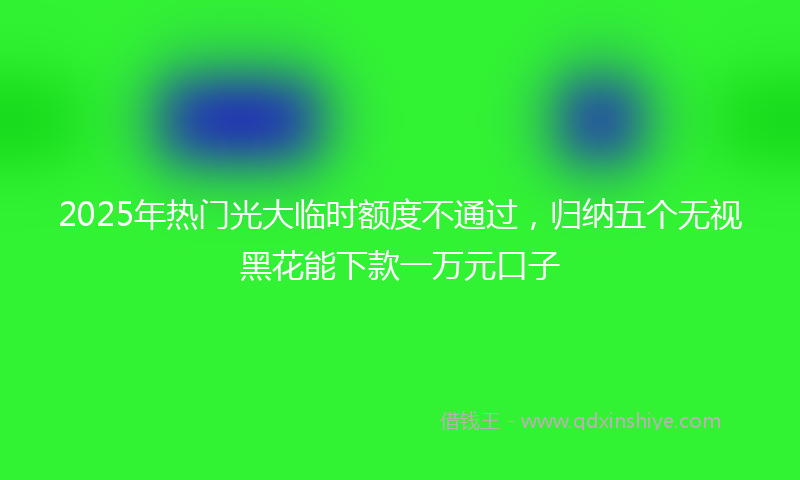 2025年热门光大临时额度不通过，归纳五个无视黑花能下款一万元口子
