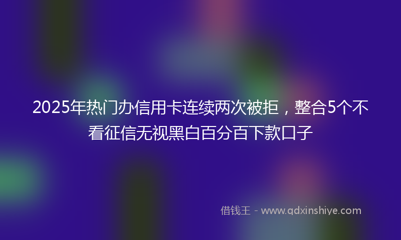 2025年热门办信用卡连续两次被拒，整合5个不看征信无视黑白百分百下款口子