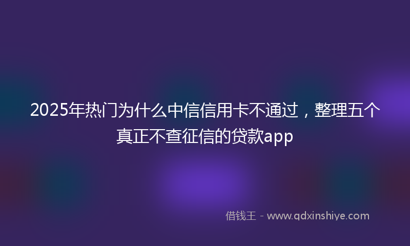 2025年热门为什么中信信用卡不通过，整理五个真正不查征信的贷款app