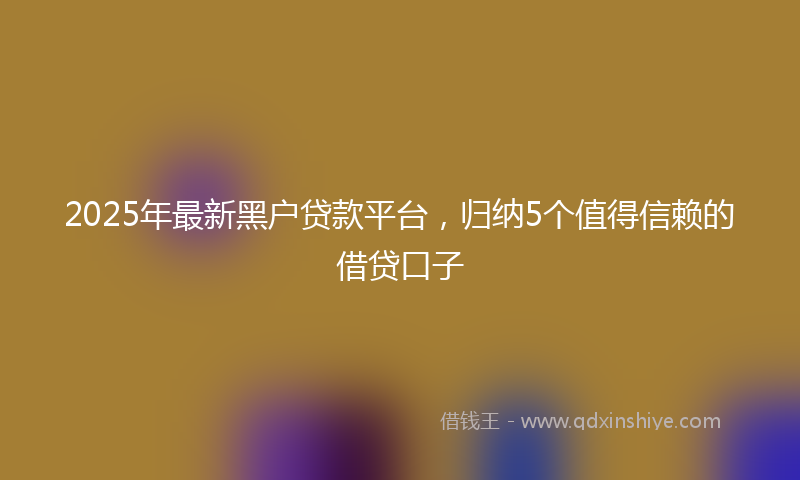 2025年最新黑户贷款平台，归纳5个值得信赖的借贷口子