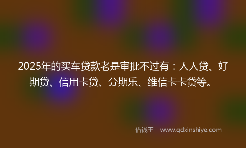 2025年的买车贷款老是审批不过有：人人贷、好期贷、信用卡贷、分期乐、维信卡卡贷等。