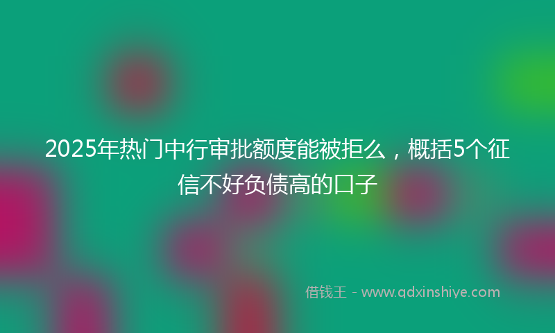 2025年热门中行审批额度能被拒么，概括5个征信不好负债高的口子