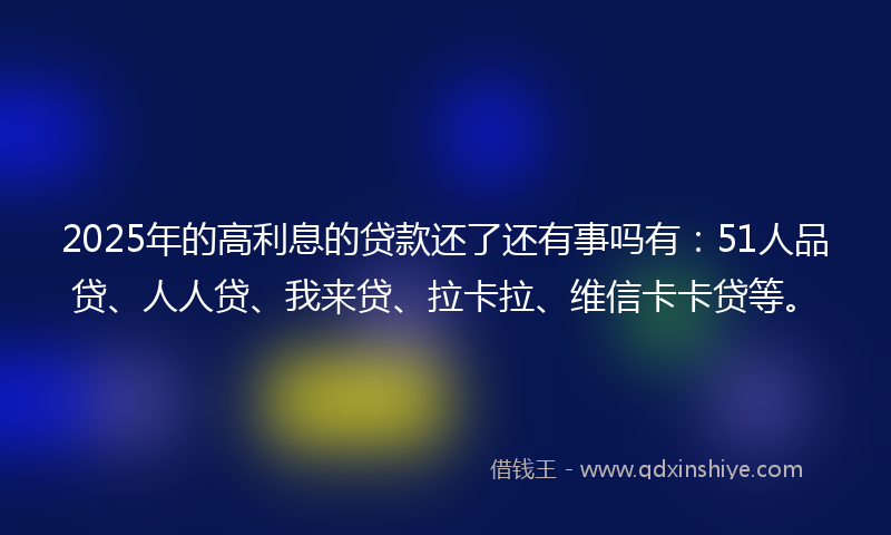2025年的高利息的贷款还了还有事吗有：51人品贷、人人贷、我来贷、拉卡拉、维信卡卡贷等。