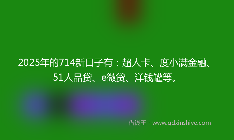 2025年的714新口子有：超人卡、度小满金融、51人品贷、e微贷、洋钱罐等。