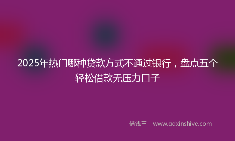 2025年热门哪种贷款方式不通过银行，盘点五个轻松借款无压力口子