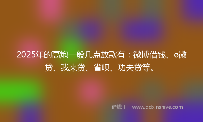 2025年的高炮一般几点放款有：微博借钱、e微贷、我来贷、省呗、功夫贷等。
