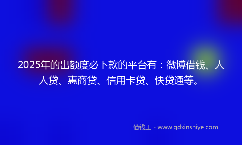 2025年的出额度必下款的平台有：微博借钱、人人贷、惠商贷、信用卡贷、快贷通等。