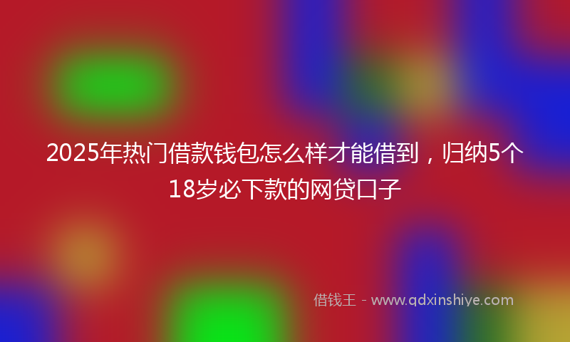 2025年热门借款钱包怎么样才能借到，归纳5个18岁必下款的网贷口子