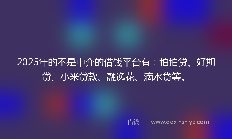 2025年的不是中介的借钱平台有：拍拍贷、好期贷、小米贷款、融逸花、滴水贷等。