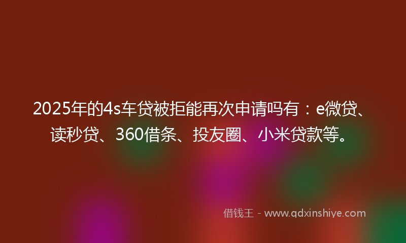 2025年的4s车贷被拒能再次申请吗有：e微贷、读秒贷、360借条、投友圈、小米贷款等。