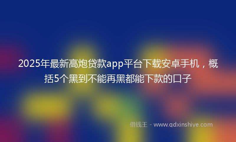 2025年最新高炮贷款app平台下载安卓手机，概括5个黑到不能再黑都能下款的口子