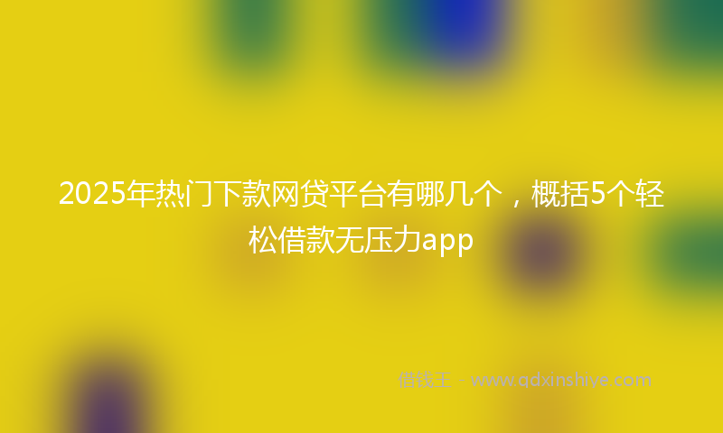 2025年热门下款网贷平台有哪几个，概括5个轻松借款无压力app
