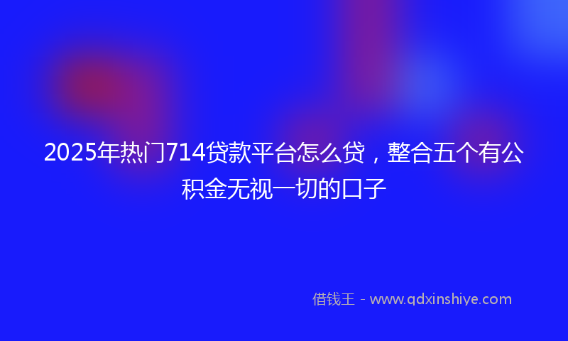 2025年热门714贷款平台怎么贷，整合五个有公积金无视一切的口子