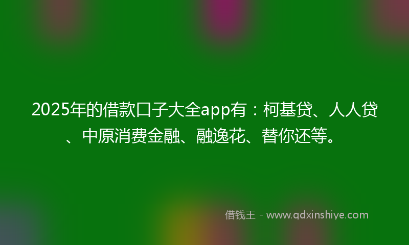 2025年的借款口子大全app有：柯基贷、人人贷、中原消费金融、融逸花、替你还等。