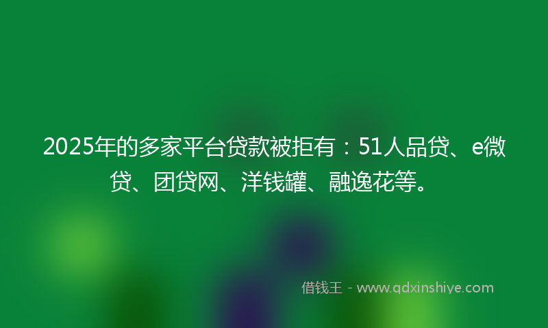2025年的多家平台贷款被拒有：51人品贷、e微贷、团贷网、洋钱罐、融逸花等。