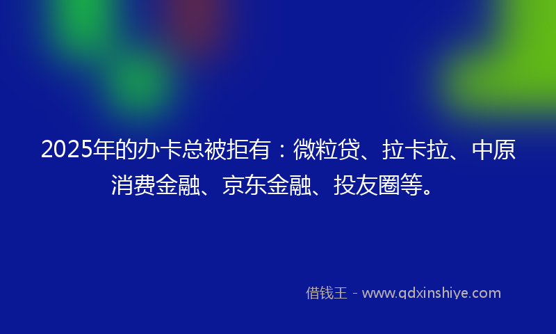 2025年的办卡总被拒有：微粒贷、拉卡拉、中原消费金融、京东金融、投友圈等。