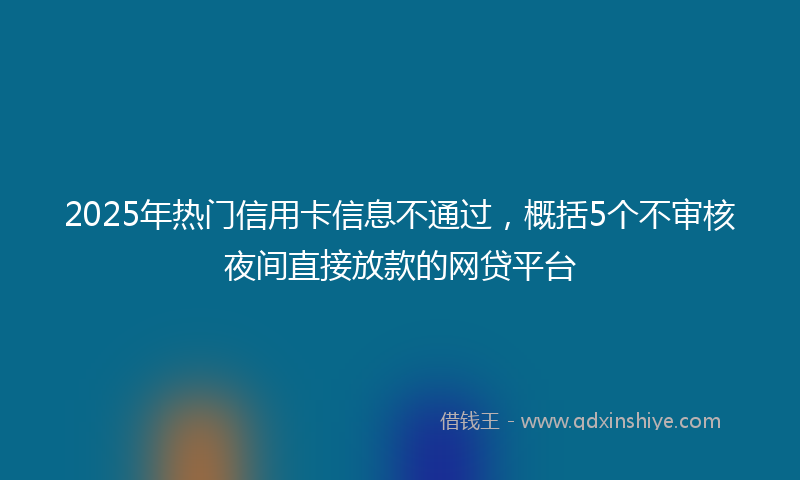 2025年热门信用卡信息不通过，概括5个不审核夜间直接放款的网贷平台