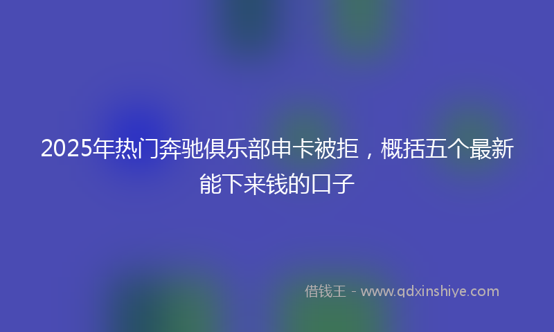 2025年热门奔驰俱乐部申卡被拒，概括五个最新能下来钱的口子