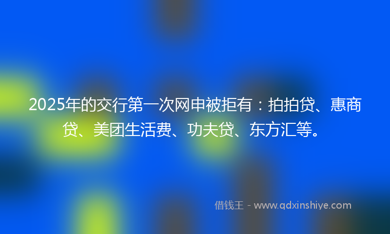 2025年的交行第一次网申被拒有：拍拍贷、惠商贷、美团生活费、功夫贷、东方汇等。