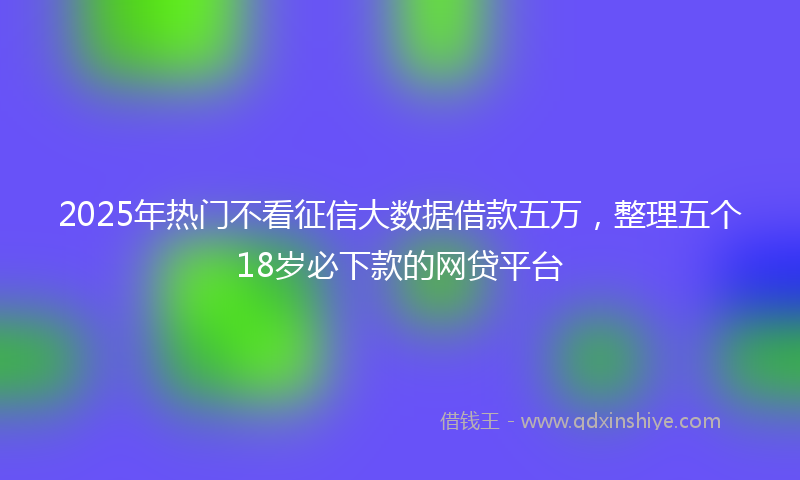2025年热门不看征信大数据借款五万，整理五个18岁必下款的网贷平台