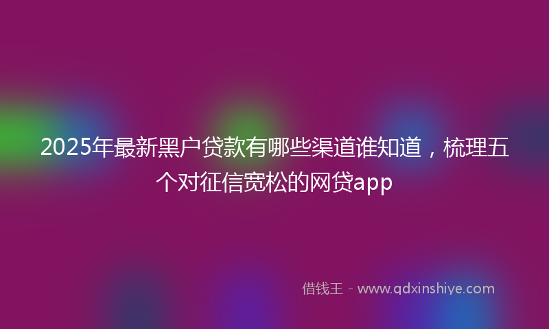 2025年最新黑户贷款有哪些渠道谁知道，梳理五个对征信宽松的网贷app