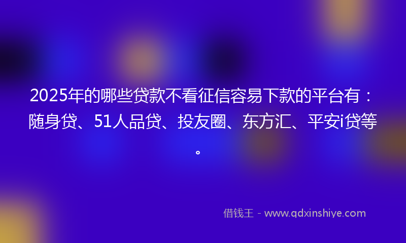 2025年的哪些贷款不看征信容易下款的平台有：随身贷、51人品贷、投友圈、东方汇、平安i贷等。