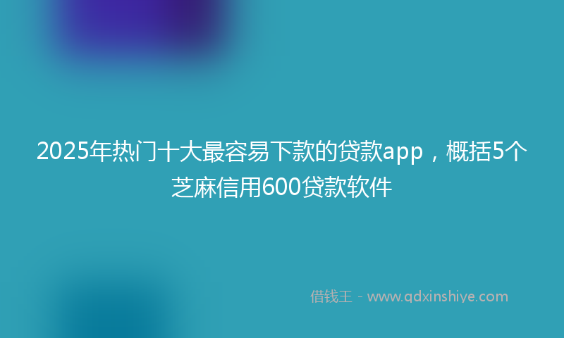 2025年热门十大最容易下款的贷款app，概括5个芝麻信用600贷款软件