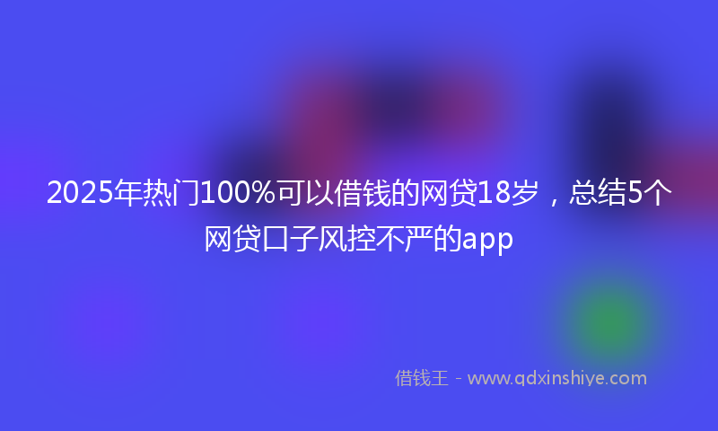 2025年热门100%可以借钱的网贷18岁，总结5个网贷口子风控不严的app