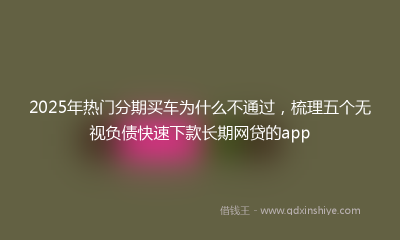 2025年热门分期买车为什么不通过，梳理五个无视负债快速下款长期网贷的app